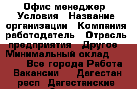 Офис-менеджер. Условия › Название организации ­ Компания-работодатель › Отрасль предприятия ­ Другое › Минимальный оклад ­ 18 000 - Все города Работа » Вакансии   . Дагестан респ.,Дагестанские Огни г.